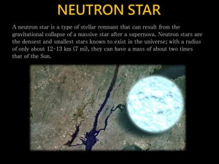 NEUTRON STAR
A neutron star is a type of stellar remnant that can result from the
gravitational collapse of a massive star after a supernova. Neutron stars are
the densest and smallest stars known to exist in the universe; with a radius
of only about 12–13 km (7 mi), they can have a mass of about two times
that of the Sun.
 