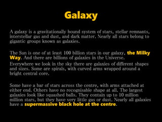 Galaxy
A galaxy is a gravitationally bound system of stars, stellar remnants,
interstellar gas and dust, and dark matter. Nearly all stars belong to
gigantic groups known as galaxies.
The Sun is one of at least 100 billion stars in our galaxy, the Milky
Way. And there are billions of galaxies in the Universe.
Everywhere we look in the sky there are galaxies of different shapes
and sizes. Some are spirals, with curved arms wrapped around a
bright central core.
Some have a bar of stars across the centre, with arms attached at
either end. Others have no recognisable shape at all. The largest
galaxies look like squashed balls. They contain up to 10 million
million stars, but they have very little gas or dust. Nearly all galaxies
have a supermassive black hole at the centre.
 