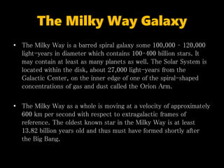 The Milky Way Galaxy
• The Milky Way is a barred spiral galaxy some 100,000 – 120,000
light-years in diameter which contains 100–400 billion stars. It
may contain at least as many planets as well. The Solar System is
located within the disk, about 27,000 light-years from the
Galactic Center, on the inner edge of one of the spiral-shaped
concentrations of gas and dust called the Orion Arm.
• The Milky Way as a whole is moving at a velocity of approximately
600 km per second with respect to extragalactic frames of
reference. The oldest known star in the Milky Way is at least
13.82 billion years old and thus must have formed shortly after
the Big Bang.
 