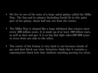 • We live in one of the arms of a large spiral galaxy called the Milky
Way. The Sun and its planets (including Earth) lie in this quiet
part of the galaxy, about half way out from the centre.
• The Milky Way is shaped like a huge whirlpool that rotates once
every 200 million years. It is made up of at least 100 billion stars,
as well as dust and gas. It is so big that light takes100 000 years
to cross from one side to the other.
• The centre of the Galaxy is very hard to see because clouds of
gas and dust block our view. Scientists think that it contains a
supermassive black hole that swallows anything passing too close.
 
