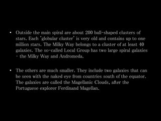 • Outside the main spiral are about 200 ball-shaped clusters of
stars. Each 'globular cluster' is very old and contains up to one
million stars. The Milky Way belongs to a cluster of at least 40
galaxies. The so-called Local Group has two large spiral galaxies
– the Milky Way and Andromeda.
• The others are much smaller. They include two galaxies that can
be seen with the naked eye from countries south of the equator.
The galaxies are called the Magellanic Clouds, after the
Portuguese explorer Ferdinand Magellan.
 