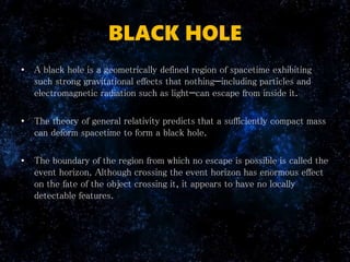 BLACK HOLE
• A black hole is a geometrically defined region of spacetime exhibiting
such strong gravitational effects that nothing—including particles and
electromagnetic radiation such as light—can escape from inside it.
• The theory of general relativity predicts that a sufficiently compact mass
can deform spacetime to form a black hole.
• The boundary of the region from which no escape is possible is called the
event horizon. Although crossing the event horizon has enormous effect
on the fate of the object crossing it, it appears to have no locally
detectable features.
 