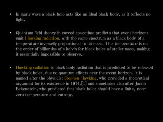 • In many ways a black hole acts like an ideal black body, as it reflects no
light.
• Quantum field theory in curved spacetime predicts that event horizons
emit Hawking radiation, with the same spectrum as a black body of a
temperature inversely proportional to its mass. This temperature is on
the order of billionths of a kelvin for black holes of stellar mass, making
it essentially impossible to observe.
• Hawking radiation is black body radiation that is predicted to be released
by black holes, due to quantum effects near the event horizon. It is
named after the physicist Stephen Hawking, who provided a theoretical
argument for its existence in 1974,[1] and sometimes also after Jacob
Bekenstein, who predicted that black holes should have a finite, non-
zero temperature and entropy.
 