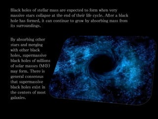 By absorbing other
stars and merging
with other black
holes, supermassive
black holes of millions
of solar masses (M☉)
may form. There is
general consensus
that supermassive
black holes exist in
the centers of most
galaxies.
Black holes of stellar mass are expected to form when very
massive stars collapse at the end of their life cycle. After a black
hole has formed, it can continue to grow by absorbing mass from
its surroundings.
 