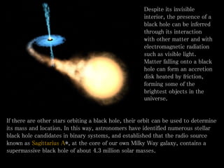 • Despite its invisible
interior, the presence of a
black hole can be inferred
through its interaction
with other matter and with
electromagnetic radiation
such as visible light.
Matter falling onto a black
hole can form an accretion
disk heated by friction,
forming some of the
brightest objects in the
universe.
If there are other stars orbiting a black hole, their orbit can be used to determine
its mass and location. In this way, astronomers have identified numerous stellar
black hole candidates in binary systems, and established that the radio source
known as Sagittarius A*, at the core of our own Milky Way galaxy, contains a
supermassive black hole of about 4.3 million solar masses.
 
