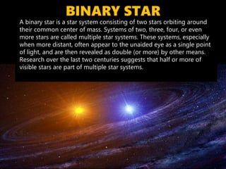 BINARY STAR
A binary star is a star system consisting of two stars orbiting around
their common center of mass. Systems of two, three, four, or even
more stars are called multiple star systems. These systems, especially
when more distant, often appear to the unaided eye as a single point
of light, and are then revealed as double (or more) by other means.
Research over the last two centuries suggests that half or more of
visible stars are part of multiple star systems.
 
