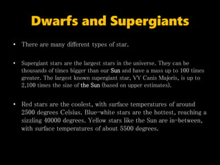 Dwarfs and Supergiants
• There are many different types of star.
• Supergiant stars are the largest stars in the universe. They can be
thousands of times bigger than our Sun and have a mass up to 100 times
greater. The largest known supergiant star, VY Canis Majoris, is up to
2,100 times the size of the Sun (based on upper estimates).
• Red stars are the coolest, with surface temperatures of around
2500 degrees Celsius. Blue-white stars are the hottest, reaching a
sizzling 40000 degrees. Yellow stars like the Sun are in-between,
with surface temperatures of about 5500 degrees.
 