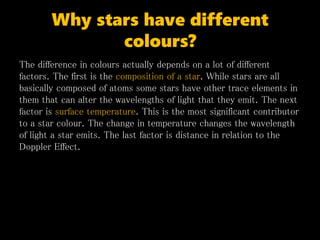 Why stars have different
colours?
The difference in colours actually depends on a lot of different
factors. The first is the composition of a star. While stars are all
basically composed of atoms some stars have other trace elements in
them that can alter the wavelengths of light that they emit. The next
factor is surface temperature. This is the most significant contributor
to a star colour. The change in temperature changes the wavelength
of light a star emits. The last factor is distance in relation to the
Doppler Effect.
 