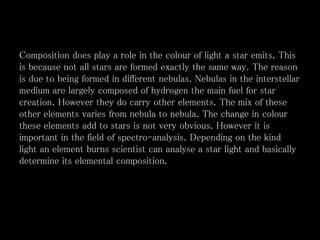 Composition does play a role in the colour of light a star emits. This
is because not all stars are formed exactly the same way. The reason
is due to being formed in different nebulas. Nebulas in the interstellar
medium are largely composed of hydrogen the main fuel for star
creation. However they do carry other elements. The mix of these
other elements varies from nebula to nebula. The change in colour
these elements add to stars is not very obvious. However it is
important in the field of spectro-analysis. Depending on the kind
light an element burns scientist can analyse a star light and basically
determine its elemental composition.
 