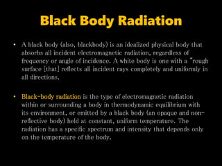 Black Body Radiation
• A black body (also, blackbody) is an idealized physical body that
absorbs all incident electromagnetic radiation, regardless of
frequency or angle of incidence. A white body is one with a "rough
surface [that] reflects all incident rays completely and uniformly in
all directions.
• Black-body radiation is the type of electromagnetic radiation
within or surrounding a body in thermodynamic equilibrium with
its environment, or emitted by a black body (an opaque and non-
reflective body) held at constant, uniform temperature. The
radiation has a specific spectrum and intensity that depends only
on the temperature of the body.
 