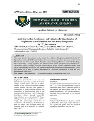 55
* Corresponding author: M.Venkatesh
E-mail address: venkateshpharma@yahoo.com
IJPAR |Volume 2 | Issue 2 | Apr - Jun- 2013 ISSN: 2320-2831
Available Online at: www.ijpar.com
[Research article]
Analytical method Development and Validation for the estimation of
Pioglitazone hydrochloride in Bulk and Tablet dosage form
by UV_Spectroscopy
*M.Venkatesh, B.Narender, D.Anusha, G.Srikanthbabu, J.Mounika, S.Laxman.
Moonray institute of Pharmaceutical sciences, Raikal(V), Mahabubnagar (D),
Andhrapradesh, India – 509 216
ABSTRACT
This paper describes the analytical method suitable for validation of Pioglitazone hydrochloride by UV
Spectrophotometric method. The method utilized UV spectroscopy and the solvent system was consists of 6 N
Glacial acetic acid at wave length 270 nm. Validation experiments were performed to demonstrate Specificity,
Precision, Linearity, Accuracy, ruggedness. The method was linear over the concentration range of 10-50 µg/ml.
The Proposed method was simple, sensitive & reliable with good Precise, Accurate, and Reproducible and rapid
for the determination of Pioglitazone. The commercial formulations are estimated without interference. Hence
this method can be used for routine determination of Pioglitazone hydrochloride in bulk and their
pharmaceutical dosage forms.
Key words: UV-Spectrophotometry, Pioglitazone hydrochloride, Pharmaceutical dosage form.
INTRODUCTION
Pioglitazone hydrochloride is an oral anti-
hyperglycemic agent which is used in the treatment
of type 2diabetes mellitus. This type of diabetes
mellitus is also known as non-insulin-dependent
diabetes mellitus (NIDDM). This syndrome is
characterized by hyper glycemia resulting from
abnormalities in insulin secretion, action or both
Systematic (IUPAC) Name: (±)-5-{[4-[2-(5-ethyl-
2-pyridinyl) ethoxy] phenyl] methyl}-2,4-
thiazolidinedione mono hydrochloride(1,2)
. The aim
of the present study was to develop and validate a
simple, UV Spectroscopic method for the
determination of Pioglitazone hydrochloride in
bulk and tablets. The developed method was
validated using ICH guidelines for validation
(ICH,1995) (2)
Materials and Methods
Instrument
Absorption spectral measurements were carried out
with a UV – Visible spectrophotometer (Analytical
technologies model spectro 2060 plus version 5)
was employed with spectral band width of 5 nm
and wavelength accuracy of 0.3nm (with automatic
wavelength correction with a pair of 5 cm matched
quartz cells).
Chemicals
Pioglitazone hydrochloride pure drug was supplied
by Hetero Labs, India as gift sample and used as
such. Spectroscopy graded water and analytical
reagent grade glacial acetic acid were used.
 