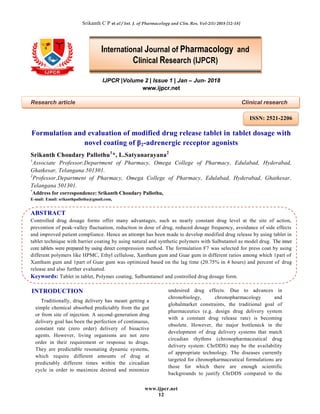 Srikanth C P et al / Int. J. of Pharmacology and Clin. Res. Vol-2(1) 2018 [12-18]
www.ijpcr.net
12
IJPCR |Volume 2 | Issue 1 | Jan – Jun- 2018
www.ijpcr.net
Research article Clinical research
Formulation and evaluation of modified drug release tablet in tablet dosage with
novel coating of β2-adrenergic receptor agonists
Srikanth Choudary Pallothu1
*, L.Satyanarayana2
1
Associate Professor,Department of Pharmacy, Omega College of Pharmacy, Edulabad, Hyderabad,
Ghatkesar, Telangana 501301.
2
Professor,Department of Pharmacy, Omega College of Pharmacy, Edulabad, Hyderabad, Ghatkesar,
Telangana 501301.
*
Address for correspondence: Srikanth Choudary Pallothu,
E-mail: Email: srikanthpallothu@gmail.com,
ABSTRACT
Controlled drug dosage forms offer many advantages, such as nearly constant drug level at the site of action,
prevention of peak-valley fluctuation, reduction in dose of drug, reduced dosage frequency, avoidance of side effects
and improved patient compliance. Hence an attempt has been made to develop modified drug release by using tablet in
tablet technique with barrier coating by using natural and synthetic polymers with Salbutamol as model drug. The inner
core tablets were prepared by using direct compression method. The formulation F7 was selected for press coat by using
different polymers like HPMC, Ethyl cellulose, Xanthum gum and Guar gum in different ratios among which 1part of
Xanthum gum and 1part of Guar gum was optimized based on the lag time (20.75% in 4 hours) and percent of drug
release and also further evaluated.
Keywords: Tablet in tablet, Polymer coating, Salbumtamol and controlled drug dosage form.
INTRODUCTION
Traditionally, drug delivery has meant getting a
simple chemical absorbed predictably from the gut
or from site of injection. A second-generation drug
delivery goal has been the perfection of continuous,
constant rate (zero order) delivery of bioactive
agents. However, living organisms are not zero
order in their requirement or response to drugs.
They are predictable resonating dynamic systems,
which require different amounts of drug at
predictably different times within the circadian
cycle in order to maximize desired and minimize
undesired drug effects. Due to advances in
chronobiology, chronopharmacology and
globalmarket constraints, the traditional goal of
pharmaceutics (e.g. design drug delivery system
with a constant drug release rate) is becoming
obsolete. However, the major bottleneck in the
development of drug delivery systems that match
circadian rhythms (chronopharmaceutical drug
delivery system: ChrDDS) may be the availability
of appropriate technology. The diseases currently
targeted for chronopharmaceutical formulations are
those for which there are enough scientific
backgrounds to justify ChrDDS compared to the
International Journal of Pharmacology and
Clinical Research (IJPCR)
ISSN: 2521-2206
 