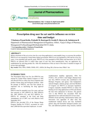 Chaitanya Prasad Kolla, et al / Journal of Pharmacreations Vol-1(2) 2014 [41-46]
41
Pharmacreations | Vol. 1 | Issue 2 | April-June-2014
Journal Home page: www.pharmacreations.com
Review article Open Access
Prescription drug user fee act and its influence on review
time and budget
*Chaitanya Prasad Kolla, Prabodh M, Rastrapal D, Swathi P, Shravya K, Suthakaran R
Department of Pharmaceutical Management & Regulatory Affairs, Vijaya College of Pharmacy,
Munaganoor(V),Hayathnagar(M),Hyderabad-501511,India.
* Corresponding author: Chaitanya Prasad Kolla
E-mail id: chaitanyaprasadkolla@gmail.com
ABSTRACT
Before enactment of this act review time for a new drug application is unacceptably long, to overcome this problem
PDUFA act was enacted by United States federal government. PDUFA act was legislated in 1992 and for every five
years, it was amended with specific goals. PDUFA act is last amended as FDA Safety and Innovation Act in 2012.
PDUFA act allowed FDA to collect three types of user fees from manufacturers, they are application fee,
establishment fee and drug product fee. After the introduction of this act most of the times it reached its targets of
review time and budget.
Key words: FDA, NDA, CBER, CDER, OTC, ANDA, Rx Drug, BLA, Review time, FD& C Act.
INTRODUCTION
The Prescription Drug User Fee Act (PDUFA) was
enacted by United States federal Congress in 1992
and allowed FDA to collect fees from companies that
produce human drug and biological products. After
the passage of PDUFA, user fees have played an
important role in facilitating the drug approval
process.
PDUFA must be amended every five years, and was
first renewed in 1997 (PDUFA II), 2002 (PDUFA
III), 2007 (PDUFA IV), and 2012 (PDUFA V).
PDUFA IV, amended in the Food and Drug
Amendments Act of 2007, was with effective from
September 2012.
PDUFA fees provided 52% of the Human Drugs
Program funding for FY2012, accounted for more
than 2,000 full-time equivalent employees. As each
reauthorization deadline approaches, FDA For
FY2012, 35% of FDA’s total budget obtained from
user fees, PDUFA revenue also contributed to the
Biologics Program, and agency wide headquarters
and rent budgets, industry groups, and most Members
of Congress see PDUFA as must-pass legislation.
Congress originally intended PDUFA to reduce the
backlog of new drug applications at FDA and shorten
the time from submission to decision. The general
view is that PDUFA has succeeded. FDA has
appointed review staff and reduced its review times.
FDASIA (Food and Drug Administration Safety and
Innovation Act) appended 10 other titles that
reauthorized medical device user fees, facilitated
generic drug and biosimilar biological product user
fees, and addressed pediatric drug research, medical
Journal of Pharmacreations
 
