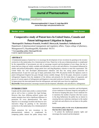Rastrapal Devtale, et al / Journal of Pharmacreations Vol-1(3) 2014 [70-76]
70
Pharmacreations|Vol.1 | Issue 3 | July-Sep-2014
Journal Home page: www.pharmacreations.com
Review article Open Access
Comparative study of Patent laws In United States, Canada and
Patent infringement Litigation in Japan
*Rastrapal.D, Chaitanya Prasad.k, Swathi.P, Shravya.K, Samatha.S, Suthakaran.R
Department of pharmaceutical management and regulatory affairs, Vijaya college of pharmacy,
Munaganoor(V), Hayathnagar(M), Hyderabad- 501511
* Corresponding author: Rastrapal Devtale
E-mail id: rajpaldevetade@gmail.com
ABSTRACT
A fundamental purpose of patent law is to encourage the development of new inventions by granting to the inventor
exclusivity in the market place for a limited period of time. Patent law in the area of pharmaceuticals is complicated
by the responsibility of governments not only to encourage research and development of new drugs, but also to
assure that new drugs are widely available and affordable, as well as safe and effective. Government influenced by
market and political philosophies, design patent laws and drug.Regulatory schemes to meet this requirement. The
United States has well developed pharmaceutical industries and thus has strong patent protection for
pharmaceuticals. In past few years ago in Japan, particularly from 1999, the practice before the Japanese courts in
patent infringement litigation has gone through various suitable changes. Be In this paper, discussions on patent
infringement litigation from the standpoint of the defense and primarily for the initial phase of arguments and
process of various aspects of infringement and litigation in innovated molecule of moiety of drug by the patentee.
In Japan protect the innovated patent from the infringement, and study both cases from two applicants.
Keywords: Patent protection, encourage research and development, affordable, safe and effective, infringement.
INTRODUCTION
Canada and the united states jointly a common border
and as well as have a common law legal heritage.
However they have differing political system and
market strategies have led to significant difference in
protection for every pharmaceutical. The main
objective is to encourage invention and discover new
innovative things by granting to the innovators
exclusivity in the market place for a limited period of
time.
Patent protection for new inventions in the
pharmaceuticals industry is complicated by
competing public interest the public always been
interested to encourage researchers and development
of new medicines to increase longevity and quality of
life however keeping then price of new medicine low
to maximize the number of person who have access
to the drug furthermore the public has an interest in
ensuring that new medicines entering in to the market
are both safe and effective do not harm to the public
health.
Government policy in the area of pharmaceutical
thus has three main objectives
1. To protect the intellectual property rights and
encourages the research and development
Journal of Pharmacreations
 