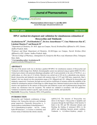 Jeyabaskaran. M et al / Journal of Pharmacreations Vol-2(1) 2015 [16-24]
16
Pharmacreations |Vol.2 | Issue 1 | Jan-Mar-2015
Journal Home page: www.pharmacreations.com
Research article Open Access
HPLC method development and validation for simultaneous estimation of
Doxycycline and Tinidazole
Jeyabaskaran.M1*
, Prof.Rambabu.C2
, Dr.Sree Janardhanan V3
, Uma Maheswara Rao K3
,
Lakshmi Maneka S3
and Ramesh M3
1
Department of Chemistry, Dr. M.R. Appa rao Campus, Nuzvid, Krishna(Dist) Affiliated to ANU, Guntur,
Andhra Pradesh, India.
2
Professor and Head, Department of Chemistry, Dr.M.R.Appa rao Campus, Nuzvid. Krishna (Dist)
Affiliated to ANU, Guntur, Andhra Pradesh, India.
3
Browns College of Pharmacy, Ammapalem (V), Konijerla (M) Wyra road, Khammam (Dist), Telangana
State, India.
* Corresponding author: Jeyabaskaran.M
E-mail id: jeyabaskar2000@gmail.com
ABSTRACT
The aim of the present work was to develop a gradient RP-HPLC for simultaneous analysis of Doxycycline and
Tinidazole in tablet dosage form. Method: chromatographic system was optimized using an agilent XDB C18 (150 x
4.6mm,5µm) column with potassium dihydrogen phosphate ( pH 3) and acetonitrile in the ratio of 70;30%v/v, as a
mobile phase, at a flow rate of 1.0 ml/min. Detection was carried out at 220 nm by a photodiode array detector.
Result: doxycycline and tinidazole were eluted with retention times of 3.372 and 2.490 mins, respectively. Beer’s
lambert’s law was obeyed over the concentration ranges of 50 -200µg/ml and 150 - 600µg/ml for doxycycline and
tinidazole, respectively. Conclusion: the high recovery and low coefficients of variation confirm the suitability of the
method for simultaneous analysis of both drugs in a tablet dosage form. Statistical analysis proves that the method is
sensitive and significant for the analysis of doxycycline and tinidazole in pure and in pharmaceutical dosage form
without any interference from the excipients. The method was validated in accordance with ICH guidelines.
Validation revealed the method is specific, rapid, accurate, precise, reliable, and reproducible.
Keywords: Doxycycline, Tinidazole, HPLC, ICH guidelines.
INTRODUCTION
Doxycycline and Tinidazole combination of drugs
belong to the Tetracycline derivative and Imidazole
group respectively. Chemically Doxycycline is 2-
(amino-hydroxy-methylidene)-4-dimethylamino-5,
10,11,12atetrahydroxy-6-methyl- 4a,5,5a, 6-tetra
hydro-4H-tetracene-1, 3,12-trione is commonly used
to treat variety of infections like chronic sinusitis,
syphilis.[1-4]. The structure of Doxycycline was
shown in the figure-1. Doxycycline is lipophilic and
can passes through the lipid bilayer of the bacteria. It
binds to the 30S and 50S ribosomal subunits and
blocking the binding of aminoacyl tRNA to the
mRNA and inhibiting bacterial protein synthesis.
Tinidazole is 1-(3-chloro-2-hydroxy propyl) -2-
Journal of Pharmacreations
 