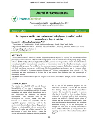 Sankar. S et al / Journal of Pharmacreations Vol-2(2) 2015 [39-45]
39
Pharmacreations | Vol. 2 | Issue 2 | April-June-2015
Journal Home page: www.pharmacreations.com
Research article Open Access
Development and in vitro evaluation of polyphenols (catechin) loaded
mucoadhesive buccal patches
Sankar. S1*
, Chitra. K2
, Saravanan. V.S3
.
1,3
Department of Pharmaceutics, Erode college of pharmacy, Erode. Tamil nadu. India.
2
Department of Pharmaceutical Chemistry, Sri Ramachandra University, Chennai, Tamil nadu, India.
* Corresponding author: Sankar. S
E-mail id: s_sankar77@yahoo.com
ABSTRACT
The buccal mucoadhesive patches of catechin were fabricated with objective of avoiding first pass metabolism and
prolonging duration of action. The mucoadhesive polymers used in formulations were Hydroxyl propyl methyl
cellulose (HPMC E15), carboxy methyl cellulose (CMC), chitosan and Vinga radiata extract. These formulations
were characterized for physiochemical parameters, in vitro retention time, in vitro bioadhesive strength, percent
hydration, and drug release. The modified in vitro assembly was used to measure the bioadhesive strength of patches
with fresh goat buccal mucosa as a model tissue. The best mucoadhesive performance and in vitro drug release
profile were exhibited by the patches contains chitoson and VR (vinga radiata extract) in the ratio of 1:1.5. This
formulation was more comfortable to the user due to less erosion, faster hydration rate, and optimum pH of
surrounding medium.
Keywords: Buccal mucoadhesive patches, Vinga Radiata extract, Bioadhesive Strength, In vitro retention time,
catechin.
INTRODUCTION
The catechin has a half-life of 1 hrs and shows a
bioavailability of less than 5 percentages. The
catechin has low bioavailability and high first pass
metabolism, the buccal release formulation has its
own significance for improving the systemic
concentration.1
The polymers used in this
investigation are chitosan, HPMC and CMC.
Chitosan is a natural bio compatible and bio
degradable polymer, extensively used in the
development of mucoadhesive buccal drug delivery.
Chitosan as a biodegradable polymer has proved its
ability as the safest and efficient material for the
development of novel drug delivery system for
various drug molecules. Due to its inherent properties
this is one of the preferred polymers for the
formulation developers. Chitosan has an excellent
film forming ability and better mucoadhesive
property. the mucoadhesive property of chitosan
either due to its ability to form secondary chemical
bonds such as hydrogen bonds or ionic interactions
between the positively charged amino groups of
chitosan and the negatively charged mucin. Apart
from this chitosan has a cell binding and membrane
permeation activity. So in this investigation, an
attempt has been made to develop mucoadhesive
buccal patches of Catechin by using chitosan, thus
expecting a modified release characteristics of the
drug.2,3
Journal of Pharmacreations
 