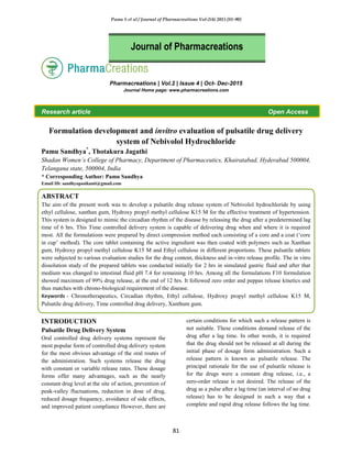 Pamu S et al / Journal of Pharmacreations Vol-2(4) 2015 [81-90]
81
Pharmacreations | Vol.2 | Issue 4 | Oct- Dec-2015
Journal Home page: www.pharmacreations.com
Research article Open Access
Formulation development and invitro evaluation of pulsatile drug delivery
system of Nebivolol Hydrochloride
Pamu Sandhya*
, Thotakura Jagathi
Shadan Women’s College of Pharmacy, Department of Pharmaceutics, Khairatabad, Hyderabad 500004,
Telangana state, 500004, India
* Corresponding Author: Pamu Sandhya
Email ID: sandhyapasikanti@gmail.com
ABSTRACT
The aim of the present work was to develop a pulsatile drug release system of Nebivolol hydrochloride by using
ethyl cellulose, xanthan gum, Hydroxy propyl methyl cellulose K15 M for the effective treatment of hypertension.
This system is designed to mimic the circadian rhythm of the disease by releasing the drug after a predetermined lag
time of 6 hrs. This Time controlled delivery system is capable of delivering drug when and where it is required
most. All the formulations were prepared by direct compression method each consisting of a core and a coat („core
in cup‟ method). The core tablet containing the active ingredient was then coated with polymers such as Xanthan
gum, Hydroxy propyl methyl cellulose K15 M and Ethyl cellulose in different proportions. These pulsatile tablets
were subjected to various evaluation studies for the drug content, thickness and in-vitro release profile. The in vitro
dissolution study of the prepared tablets was conducted initially for 2 hrs in simulated gastric fluid and after that
medium was changed to intestinal fluid pH 7.4 for remaining 10 hrs. Among all the formulations F10 formulation
showed maximum of 99% drug release, at the end of 12 hrs. It followed zero order and peppas release kinetics and
thus matches with chrono-biological requirement of the disease.
Keywords - Chronotherapeutics, Circadian rhythm, Ethyl cellulose, Hydroxy propyl methyl cellulose K15 M,
Pulsatile drug delivery, Time controlled drug delivery, Xanthum gum.
INTRODUCTION
Pulsatile Drug Delivery System
Oral controlled drug delivery systems represent the
most popular form of controlled drug delivery system
for the most obvious advantage of the oral routes of
the administration. Such systems release the drug
with constant or variable release rates. These dosage
forms offer many advantages, such as the nearly
constant drug level at the site of action, prevention of
peak-valley fluctuations, reduction in dose of drug,
reduced dosage frequency, avoidance of side effects,
and improved patient compliance However, there are
certain conditions for which such a release pattern is
not suitable. These conditions demand release of the
drug after a lag time. In other words, it is required
that the drug should not be released at all during the
initial phase of dosage form administration. Such a
release pattern is known as pulsatile release. The
principal rationale for the use of pulsatile release is
for the drugs were a constant drug release, i.e., a
zero-order release is not desired. The release of the
drug as a pulse after a lag time (an interval of no drug
release) has to be designed in such a way that a
complete and rapid drug release follows the lag time.
Journal of Pharmacreations
 