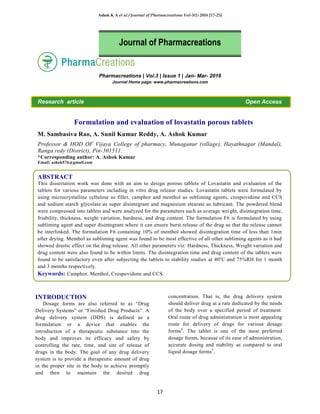 Ashok K A et al / Journal of Pharmacreations Vol-3(1) 2016 [17-25]
17
Pharmacreations | Vol.3 | Issue 1 | Jan- Mar- 2016
Journal Home page: www.pharmacreations.com
Research article Open Access
Formulation and evaluation of lovastatin porous tablets
M. Sambasiva Rao, A. Sunil Kumar Reddy, A. Ashok Kumar
Professor & HOD OF Vijaya College of pharmacy, Munaganur (village), Hayathnagar (Mandal),
Ranga redy (District), Pin-501511.
*Corresponding author: A. Ashok Kumar
Email: ashok576@gmail.com
ABSTRACT
This dissertation work was done with an aim to design porous tablets of Lovastatin and evaluation of the
tablets for various parameters including in vitro drug release studies. Lovastatin tablets were formulated by
using microcrystalline cellulose as filler, camphor and menthol as subliming agents, crospovidone and CCS
and sodium starch glycolate as super disintegrant and magnesium stearate as lubricant. The powdered blend
were compressed into tablets and were analyzed for the parameters such as average weight, disintegration time,
friability, thickness, weight variation, hardness, and drug content. The formulation F6 is formulated by using
subliming agent and super disintegrant where it can ensure burst release of the drug so that the release cannot
be interlinked. The formulation F6 containing 10% of menthol showed disintegration time of less than 1min
after drying. Menthol as subliming agent was found to be most effective of all other subliming agents as it had
showed drastic effect on the drug release. All other parameters viz: Hardness, Thickness, Weight variation and
drug content were also found to be within limits. The disintegration time and drug content of the tablets were
found to be satisfactory even after subjecting the tablets to stability studies at 40o
C and 75%RH for 1 month
and 3 months respectively.
Keywords: Camphor, Menthol, Crospovidone and CCS.
INTRODUCTION
Dosage forms are also referred to as “Drug
Delivery Systems” or “Finished Drug Products”. A
drug delivery system (DDS) is defined as a
formulation or a device that enables the
introduction of a therapeutic substance into the
body and improves its efficacy and safety by
controlling the rate, time, and site of release of
drugs in the body. The goal of any drug delivery
system is to provide a therapeutic amount of drug
in the proper site in the body to achieve promptly
and then to maintain the desired drug
concentration. That is, the drug delivery system
should deliver drug at a rate dedicated by the needs
of the body over a specified period of treatment.
Oral route of drug administration is most appealing
route for delivery of drugs for various dosage
forms4
. The tablet is one of the most preferred
dosage forms, because of its ease of administration,
accurate dosing and stability as compared to oral
liquid dosage forms5
.
Journal of Pharmacreations
 