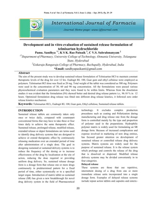 Pamu. S et al / Int. J. of Farmacia, Vol-1, Issue 1, (July. – Sep. 2015), Pg. 20 -29
20
International Journal of Farmacia
Journal Home page: www.ijfjournal.com
Development and in vitro evaluation of sustained release formulation of
telmisartan hydrochloride
Pamu. Sandhya *1
, K S K. Rao Patnaik 1
, C V.S. Subrahmanyam 2
1*
Department of Pharmacy, University College of Technology, Osmania University, Telangana
State, Hyderabad
2
Gokaraju Rangaraju College of Pharmacy, Bachupally, Hyderabad, India
*Email: sandhyapasikanti@gmail.com
Abstract
The aim of the present study was to develop sustained release formulation of Telmisartan HCl to maintain constant
therapeutic levels of the drug for over 12 hrs. Eudragit RL 100, Guar gum and ethyl cellulose were employed as
polymers. Telmisartan HCl dose was fixed as 20 mg. Total weight of the tablet was considered as 300 mg. Polymers
were used in the concentration of 30, 60 and 90 mg concentration. All the formulations were passed various
physicochemical evaluation parameters and they were found to be within limits. Whereas from the dissolution
studies it was evident that the formulation (F6) showed better and desired drug release pattern i.e., 96.10 % in 12
hours. Optimized formulation drug release was fitted into different drug release kinetics, it followed zero order
release kinetics mechanism.
Keywords: Telmisartan HCL, Eudragit RL 100, Guar gum, Ethyl cellulose, Sustained release tablets.
INTRODUCTION
Sustained release tablets are commonly taken only
once or twice daily, compared with counterpart
conventional forms that may have to take three or four
times daily to achieve the same therapeutic effect.
Sustained release, prolonged release, modified release,
extended release or depot formulations are terms used
to identify drug delivery systems that are designed to
achieve or extend therapeutic effect by continuously
releasing medication over an extended period of time
after administration of a single dose. The goal in
designing sustained or sustained delivery systems is to
reduce the frequency of the dosing or to increase
effectiveness of the drug by localization at the site of
action, reducing the dose required or providing
uniform drug delivery. So, sustained release dosage
form is a dosage form that release one or more drugs
continuously in predetermined pattern for a fixed
period of time, either systemically or to a specified
target organ. Introduction of matrix tablet as sustained
release (SR) has given a new breakthrough for novel
drug delivery system in the field of Pharmaceutical
technology. It excludes complex production
procedures such as coating and Pelletization during
manufacturing and drug release rate from the dosage
form is controlled mainly by the type and proportion
of polymer used in the preparations. Hydrophilic
polymer matrix is widely used for formulating an SR
dosage form. Because of increased complication and
expense involved in marketing of new drug entities,
has focused greater attention on development of
sustained release or controlled release drug delivery
systems. Matrix systems are widely used for the
purpose of sustained release. It is the release system
which prolongs and controls the release of the drug
that is dissolved or dispersed. Modified release
delivery systems may be divided conveniently in to
four categories.
Delayed release
These systems are those that use repetitive,
intermittent dosing of a drug from one or more
immediate release units incorporated into a single
dosage form. Examples of delayed release systems
include repeat action tablets and capsules and enteric-
 