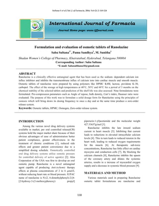 Sultana S et al / Int. J. of Farmacia, 2016; Vol-(2) 2: 118-124
118
International Journal of Farmacia
Journal Home page: www.ijfjournal.com
Formulation and evaluation of osmotic tablets of Ranolazine
Saba Sultana1*
, Pamu Sandhya1
, M. Sunitha1
Shadan Women’s College of Pharmacy, Khairatabad, Hyderabad, Telangana 500004
Corresponding Author: Saba Sultana
*E-mail: Sabasulthana18@gmail.com
ABSTRACT
Ranolazine is a clinically effective antianginal agent that has been used as the sodium- dependent calcium ion
influx inhibitor and inhibits the transmembrane influx of calcium ions into cardiac muscle and smooth muscle.
Osmotic tablets of ranolazine were prepared by using polymers like HPMC K4M, lactose, povidone K-30,
carbopol. The effect of the storage at high temperatures at 40°C, 50°C and 60°C for a period of 3 months on the
chemical stability of the selected tablets and prediction of the shelf life was also assessed. Nine formulations were
formulated. Pre-compression parameters such as Angle of repose, bulk density, Carr’s index, Haunser ratio were
evaluated. The purpose of this work was to formulate a solid dosage form for Ranolazine using the principles of
osmosis which will bring down its dosing frequency to once a day and at the same time produce a zero-order
release system.
Keywords: Osmotic tablets, HPMC, Osmogen, Zero-order release system.
INTRODUCTION
Among the various novel drug delivery systems
available in market, per oral controlled release(CR)
systems hold the major market share because of their
obvious advantages of ease of administration better
patient compliance, greater effectiveness in the
treatment of chronic conditions [1], reduced side
effects and greater patient convenience due to a
simpliﬁed dosing schedule. Osmotically controlled
oral drug delivery systems utilize osmotic pressure
for controlled delivery of active agent(s) [2]. Alza
Corporation of the USA was ﬁrst to develop an oral
osmotic pump. Ranolazine is a novel antianginal
agent capable of producing Anti-ischemic therapy
effects at plasma concentrations of 2 to 6 μmol/L
without reducing heart rate or blood pressure. IUPAC
name of ranolazine is N-(2, 6-dimethylphenyl)-2-[4-
[2-hydroxy-3-(2-methoxyphenoxy) propyl]
piperazin-1-yl]acetamide and the molecular weight
427.53657g/mol [3].
Ranolazine inhibits the late inward sodium
current in heart muscle [5]. Inhibiting that current
leads to reductions in elevated intracellular calcium
levels [4]. This in turn leads to reduced tension in the
heart wall, leading to reduced oxygen requirements
for the muscle [6]. At therapeutic sub-toxic
concentrations, Ranolazine has little effect on cardiac
myocytes and conduction cells [7]. By blocking the
calcium channels [8], Ranolazine inhibits the spasm
of the coronary artery and dilates the systemic
arteries, results in a increase of myocardial oxygen
supply and a decrease in systemic blood pressure [9].
MATERIALS AND METHOD
Various materials used in preparing Ranolazine
osmotic tablet formulations are ranolazine and
 