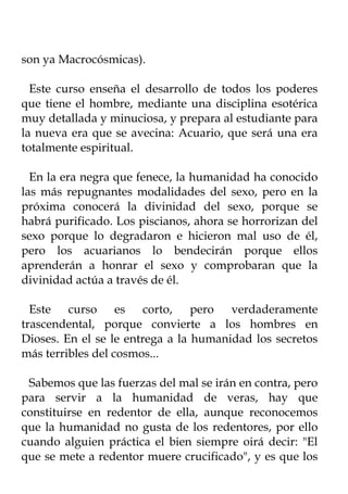 son ya Macrocósmicas).

  Este curso enseña el desarrollo de todos los poderes
que tiene el hombre, mediante una disciplina esotérica
muy detallada y minuciosa, y prepara al estudiante para
la nueva era que se avecina: Acuario, que será una era
totalmente espiritual.

  En la era negra que fenece, la humanidad ha conocido
las más repugnantes modalidades del sexo, pero en la
próxima conocerá la divinidad del sexo, porque se
habrá purificado. Los piscianos, ahora se horrorizan del
sexo porque lo degradaron e hicieron mal uso de él,
pero los acuarianos lo bendecirán porque ellos
aprenderán a honrar el sexo y comprobaran que la
divinidad actúa a través de él.

  Este curso es corto, pero verdaderamente
trascendental, porque convierte a los hombres en
Dioses. En el se le entrega a la humanidad los secretos
más terribles del cosmos...

 Sabemos que las fuerzas del mal se irán en contra, pero
para servir a la humanidad de veras, hay que
constituirse en redentor de ella, aunque reconocemos
que la humanidad no gusta de los redentores, por ello
cuando alguien práctica el bien siempre oirá decir: "El
que se mete a redentor muere crucificado", y es que los
 
