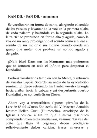 KAN DIL - BAN DIL - rrrrrrrrrrrr

  Se vocalizarán en forma de canto, alargando el sonido
de las vocales y levantando la voz en la primera sílaba
de cada palabra y bajándola en la segunda sílaba. La
letra "R" se pronuncia en forma alta y aguda, como la
voz de un niño, prolongando el sonido como si fuese el
sonido de un motor o un molino cuando queda sin
grano que moler, que produce un sonido agudo y
delgado.

 ¡Oídlo bien! Estos son los Mantrams más poderosos
que se conocen en todo el Infinito para despertar el
Kundalini.

 Podréis vocalizarlos también con la Mente, y retiraros
de vuestra Esposa Sacerdotisa antes de la eyaculación
seminal. El deseo refrenado hará subir vuestra Energía
hacia arriba, hacia la cabeza y así despertaréis vuestro
Kundalini y os convertiréis en Dioses.

  Ahora voy a transcribiros algunos párrafos de la
Lección 8ª del «Curso Zodiacal» del V. Maestro Arnoldo
Krumm-Heller, Gurú (Huiracocha), Arzobispo de la
Iglesia Gnóstica, a fin de que nuestros discípulos
comprendan bien estas enseñanzas, veamos: "En vez del
coito que llega al orgasmo, deben prodigarse
reflexivamente dulces caricias, frases amorosas y
 