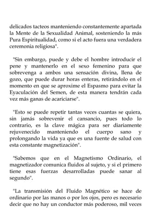 delicados tacteos manteniendo constantemente apartada
la Mente de la Sexualidad Animal, sosteniendo la más
Pura Espiritualidad, como si el acto fuera una verdadera
ceremonia religiosa".

 "Sin embargo, puede y debe el hombre introducir el
pene y mantenerlo en el sexo femenino para que
sobrevenga a ambos una sensación divina, llena de
gozo, que puede durar horas enteras, retirándolo en el
momento en que se aproxime el Espasmo para evitar la
Eyaculación del Semen, de esta manera tendrán cada
vez más ganas de acariciarse".

  "Esto se puede repetir tantas veces cuantas se quiera,
sin jamás sobrevenir el cansancio, pues todo lo
contrario, es la clave mágica para ser diariamente
rejuvenecido manteniendo el cuerpo sano y
prolongando la vida ya que es una fuente de salud con
esta constante magnetización".

  "Sabemos que en el Magnetismo Ordinario, el
magnetizador comunica fluidos al sujeto, y si el primero
tiene esas fuerzas desarrolladas puede sanar al
segundo".

 "La transmisión del Fluido Magnético se hace de
ordinario por las manos o por los ojos, pero es necesario
decir que no hay un conductor más poderoso, mil veces
 