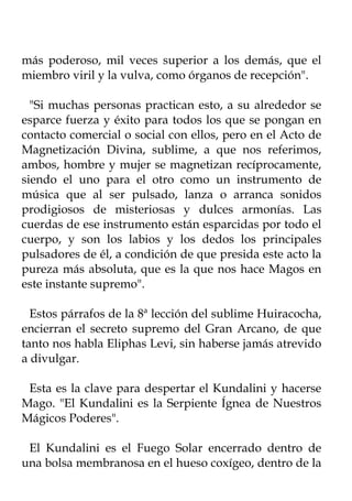 más poderoso, mil veces superior a los demás, que el
miembro viril y la vulva, como órganos de recepción".

  "Si muchas personas practican esto, a su alrededor se
esparce fuerza y éxito para todos los que se pongan en
contacto comercial o social con ellos, pero en el Acto de
Magnetización Divina, sublime, a que nos referimos,
ambos, hombre y mujer se magnetizan recíprocamente,
siendo el uno para el otro como un instrumento de
música que al ser pulsado, lanza o arranca sonidos
prodigiosos de misteriosas y dulces armonías. Las
cuerdas de ese instrumento están esparcidas por todo el
cuerpo, y son los labios y los dedos los principales
pulsadores de él, a condición de que presida este acto la
pureza más absoluta, que es la que nos hace Magos en
este instante supremo".

  Estos párrafos de la 8ª lección del sublime Huiracocha,
encierran el secreto supremo del Gran Arcano, de que
tanto nos habla Eliphas Levi, sin haberse jamás atrevido
a divulgar.

 Esta es la clave para despertar el Kundalini y hacerse
Mago. "El Kundalini es la Serpiente Ígnea de Nuestros
Mágicos Poderes".

 El Kundalini es el Fuego Solar encerrado dentro de
una bolsa membranosa en el hueso coxígeo, dentro de la
 