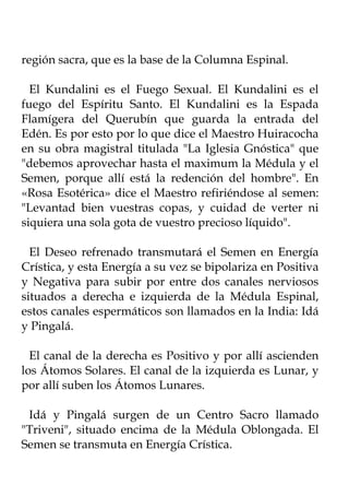 región sacra, que es la base de la Columna Espinal.

  El Kundalini es el Fuego Sexual. El Kundalini es el
fuego del Espíritu Santo. El Kundalini es la Espada
Flamígera del Querubín que guarda la entrada del
Edén. Es por esto por lo que dice el Maestro Huiracocha
en su obra magistral titulada "La Iglesia Gnóstica" que
"debemos aprovechar hasta el maximum la Médula y el
Semen, porque allí está la redención del hombre". En
«Rosa Esotérica» dice el Maestro refiriéndose al semen:
"Levantad bien vuestras copas, y cuidad de verter ni
siquiera una sola gota de vuestro precioso líquido".

  El Deseo refrenado transmutará el Semen en Energía
Crística, y esta Energía a su vez se bipolariza en Positiva
y Negativa para subir por entre dos canales nerviosos
situados a derecha e izquierda de la Médula Espinal,
estos canales espermáticos son llamados en la India: Idá
y Pingalá.

  El canal de la derecha es Positivo y por allí ascienden
los Átomos Solares. El canal de la izquierda es Lunar, y
por allí suben los Átomos Lunares.

 Idá y Pingalá surgen de un Centro Sacro llamado
"Triveni", situado encima de la Médula Oblongada. El
Semen se transmuta en Energía Crística.
 