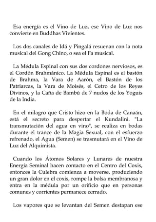 Esa energía es el Vino de Luz, ese Vino de Luz nos
convierte en Buddhas Vivientes.

 Los dos canales de Idá y Pingalá resuenan con la nota
musical del Gong Chino, o sea el Fa musical.

  La Médula Espinal con sus dos cordones nerviosos, es
el Cordón Brahmánico. La Médula Espinal es el bastón
de Brahma, la Vara de Aarón, el Bastón de los
Patriarcas, la Vara de Moisés, el Cetro de los Reyes
Divinos, y la Caña de Bambú de 7 nudos de los Yoguis
de la India.

  En el milagro que Cristo hizo en la Boda de Canaán,
está el secreto para despertar el Kundalini. "La
transmutación del agua en vino", se realiza en bodas
durante el trance de la Magia Sexual, con el esfuerzo
refrenado, el Agua (Semen) se trasmutará en el Vino de
Luz del Alquimista.

 Cuando los Átomos Solares y Lunares de nuestra
Energía Seminal hacen contacto en el Centro del Coxis,
entonces la Culebra comienza a moverse, produciendo
un gran dolor en el coxis, rompe la bolsa membranosa y
entra en la médula por un orificio que en personas
comunes y corrientes permanece cerrado.

 Los vapores que se levantan del Semen destapan ese
 