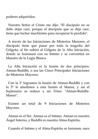 poderes adquiridos.

  Nuestro Señor el Cristo me dijo: "El discípulo no se
debe dejar caer, porque el discípulo que se deja caer,
tiene que luchar muchísimo para recuperar lo perdido".

 A través de las Iniciaciones de Misterios Menores, el
discípulo tiene que pasar por toda la tragedia del
Gólgota, al fin subirá al Gólgota de la Alta Iniciación,
donde se fusionará con su Intimo y se convertirá en
Maestro de la Logia Blanca.

 La Alta Iniciación es la fusión de dos principios:
Atman-Buddhi, o sea las Cinco Principales Iniciaciones
de Misterios Mayores.

  Con la 1ª logramos la fusión de Atman-Buddhi y con
la 5ª le añadimos a esta fusión el Manas, y así el
Septenario se reduce a un Trino: "Atman-Buddhi-
Manas".

 Existen un total de 9 Iniciaciones de Misterios
Mayores.

 Atman es el Ser. Atman es el Intimo. Atman es nuestro
Ángel Interno, y Buddhi es nuestra Alma-Espíritu.

 Cuando el Intimo y el Alma-Espíritu se fusionan, nace
 