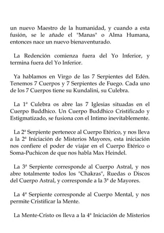 un nuevo Maestro de la humanidad, y cuando a esta
fusión, se le añade el "Manas" o Alma Humana,
entonces nace un nuevo bienaventurado.

  La Redención comienza fuera del Yo Inferior, y
termina fuera del Yo Inferior.

 Ya hablamos en Virgo de las 7 Serpientes del Edén.
Tenemos 7 Cuerpos y 7 Serpientes de Fuego. Cada uno
de los 7 Cuerpos tiene su Kundalini, su Culebra.

 La 1ª Culebra os abre las 7 Iglesias situadas en el
Cuerpo Buddhico. Un Cuerpo Buddhico Cristificado y
Estigmatizado, se fusiona con el Intimo inevitablemente.

 La 2ª Serpiente pertenece al Cuerpo Etérico, y nos lleva
a la 2ª Iniciación de Misterios Mayores, esta iniciación
nos confiere el poder de viajar en el Cuerpo Etérico o
Soma-Puchicon de que nos habla Max Heindel.

 La 3ª Serpiente corresponde al Cuerpo Astral, y nos
abre totalmente todos los "Chakras", Ruedas o Discos
del Cuerpo Astral, y corresponde a la 3ª de Mayores.

 La 4ª Serpiente corresponde al Cuerpo Mental, y nos
permite Cristificar la Mente.

 La Mente-Cristo os lleva a la 4ª Iniciación de Misterios
 