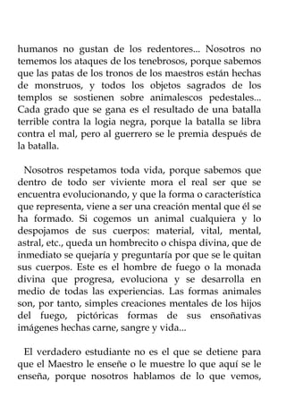 humanos no gustan de los redentores... Nosotros no
tememos los ataques de los tenebrosos, porque sabemos
que las patas de los tronos de los maestros están hechas
de monstruos, y todos los objetos sagrados de los
templos se sostienen sobre animalescos pedestales...
Cada grado que se gana es el resultado de una batalla
terrible contra la logia negra, porque la batalla se libra
contra el mal, pero al guerrero se le premia después de
la batalla.

  Nosotros respetamos toda vida, porque sabemos que
dentro de todo ser viviente mora el real ser que se
encuentra evolucionando, y que la forma o característica
que representa, viene a ser una creación mental que él se
ha formado. Si cogemos un animal cualquiera y lo
despojamos de sus cuerpos: material, vital, mental,
astral, etc., queda un hombrecito o chispa divina, que de
inmediato se quejaría y preguntaría por que se le quitan
sus cuerpos. Este es el hombre de fuego o la monada
divina que progresa, evoluciona y se desarrolla en
medio de todas las experiencias. Las formas animales
son, por tanto, simples creaciones mentales de los hijos
del fuego, pictóricas formas de sus ensoñativas
imágenes hechas carne, sangre y vida...

 El verdadero estudiante no es el que se detiene para
que el Maestro le enseñe o le muestre lo que aquí se le
enseña, porque nosotros hablamos de lo que vemos,
 