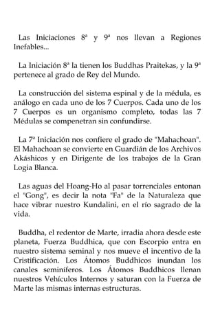 Las Iniciaciones 8ª y 9ª nos llevan a Regiones
Inefables...

 La Iniciación 8ª la tienen los Buddhas Praitekas, y la 9ª
pertenece al grado de Rey del Mundo.

 La construcción del sistema espinal y de la médula, es
análogo en cada uno de los 7 Cuerpos. Cada uno de los
7 Cuerpos es un organismo completo, todas las 7
Médulas se compenetran sin confundirse.

 La 7ª Iniciación nos confiere el grado de "Mahachoan".
El Mahachoan se convierte en Guardián de los Archivos
Akáshicos y en Dirigente de los trabajos de la Gran
Logia Blanca.

  Las aguas del Hoang-Ho al pasar torrenciales entonan
el "Gong", es decir la nota "Fa" de la Naturaleza que
hace vibrar nuestro Kundalini, en el río sagrado de la
vida.

 Buddha, el redentor de Marte, irradia ahora desde este
planeta, Fuerza Buddhica, que con Escorpio entra en
nuestro sistema seminal y nos mueve el incentivo de la
Cristificación. Los Átomos Buddhicos inundan los
canales seminíferos. Los Átomos Buddhicos llenan
nuestros Vehículos Internos y saturan con la Fuerza de
Marte las mismas internas estructuras.
 