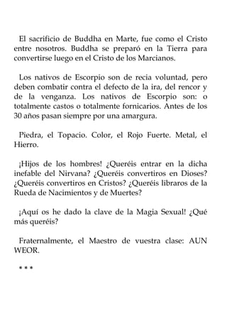 El sacrificio de Buddha en Marte, fue como el Cristo
entre nosotros. Buddha se preparó en la Tierra para
convertirse luego en el Cristo de los Marcianos.

  Los nativos de Escorpio son de recia voluntad, pero
deben combatir contra el defecto de la ira, del rencor y
de la venganza. Los nativos de Escorpio son: o
totalmente castos o totalmente fornicarios. Antes de los
30 años pasan siempre por una amargura.

 Piedra, el Topacio. Color, el Rojo Fuerte. Metal, el
Hierro.

  ¡Hijos de los hombres! ¿Queréis entrar en la dicha
inefable del Nirvana? ¿Queréis convertiros en Dioses?
¿Queréis convertiros en Cristos? ¿Queréis libraros de la
Rueda de Nacimientos y de Muertes?

 ¡Aquí os he dado la clave de la Magia Sexual! ¿Qué
más queréis?

 Fraternalmente, el Maestro de vuestra clase: AUN
WEOR.

 ***
 
