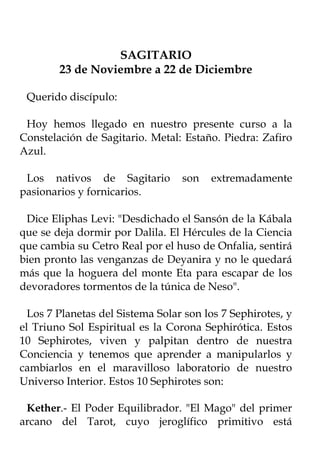 SAGITARIO
        23 de Noviembre a 22 de Diciembre

 Querido discípulo:

 Hoy hemos llegado en nuestro presente curso a la
Constelación de Sagitario. Metal: Estaño. Piedra: Zafiro
Azul.

 Los nativos de Sagitario         son   extremadamente
pasionarios y fornicarios.

 Dice Eliphas Levi: "Desdichado el Sansón de la Kábala
que se deja dormir por Dalila. El Hércules de la Ciencia
que cambia su Cetro Real por el huso de Onfalia, sentirá
bien pronto las venganzas de Deyanira y no le quedará
más que la hoguera del monte Eta para escapar de los
devoradores tormentos de la túnica de Neso".

  Los 7 Planetas del Sistema Solar son los 7 Sephirotes, y
el Triuno Sol Espiritual es la Corona Sephirótica. Estos
10 Sephirotes, viven y palpitan dentro de nuestra
Conciencia y tenemos que aprender a manipularlos y
cambiarlos en el maravilloso laboratorio de nuestro
Universo Interior. Estos 10 Sephirotes son:

 Kether.- El Poder Equilibrador. "El Mago" del primer
arcano del Tarot, cuyo jeroglífico primitivo está
 