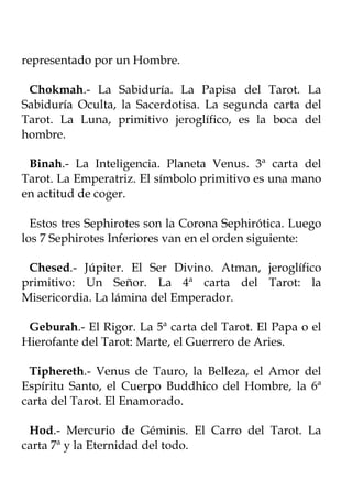 representado por un Hombre.

 Chokmah.- La Sabiduría. La Papisa del Tarot. La
Sabiduría Oculta, la Sacerdotisa. La segunda carta del
Tarot. La Luna, primitivo jeroglífico, es la boca del
hombre.

 Binah.- La Inteligencia. Planeta Venus. 3ª carta del
Tarot. La Emperatriz. El símbolo primitivo es una mano
en actitud de coger.

  Estos tres Sephirotes son la Corona Sephirótica. Luego
los 7 Sephirotes Inferiores van en el orden siguiente:

 Chesed.- Júpiter. El Ser Divino. Atman, jeroglífico
primitivo: Un Señor. La 4ª carta del Tarot: la
Misericordia. La lámina del Emperador.

 Geburah.- El Rigor. La 5ª carta del Tarot. El Papa o el
Hierofante del Tarot: Marte, el Guerrero de Aries.

 Tiphereth.- Venus de Tauro, la Belleza, el Amor del
Espíritu Santo, el Cuerpo Buddhico del Hombre, la 6ª
carta del Tarot. El Enamorado.

 Hod.- Mercurio de Géminis. El Carro del Tarot. La
carta 7ª y la Eternidad del todo.
 