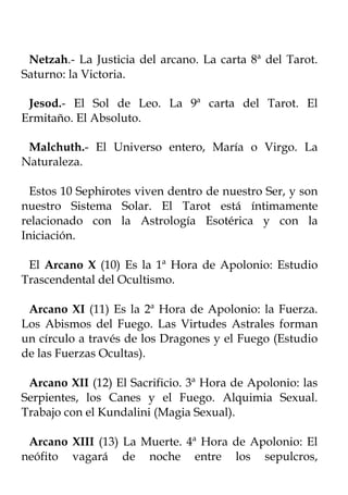Netzah.- La Justicia del arcano. La carta 8ª del Tarot.
Saturno: la Victoria.

 Jesod.- El Sol de Leo. La 9ª carta del Tarot. El
Ermitaño. El Absoluto.

 Malchuth.- El Universo entero, María o Virgo. La
Naturaleza.

  Estos 10 Sephirotes viven dentro de nuestro Ser, y son
nuestro Sistema Solar. El Tarot está íntimamente
relacionado con la Astrología Esotérica y con la
Iniciación.

 El Arcano X (10) Es la 1ª Hora de Apolonio: Estudio
Trascendental del Ocultismo.

 Arcano XI (11) Es la 2ª Hora de Apolonio: la Fuerza.
Los Abismos del Fuego. Las Virtudes Astrales forman
un círculo a través de los Dragones y el Fuego (Estudio
de las Fuerzas Ocultas).

 Arcano XII (12) El Sacrificio. 3ª Hora de Apolonio: las
Serpientes, los Canes y el Fuego. Alquimia Sexual.
Trabajo con el Kundalini (Magia Sexual).

 Arcano XIII (13) La Muerte. 4ª Hora de Apolonio: El
neófito vagará de noche entre los sepulcros,
 