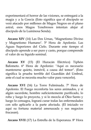 experimentará el horror de las visiones, se entregará a la
magia y a la Goecia (Esto significa que el discípulo se
verá atacado por millones de Magos Negros en el plano
astral, esos Magos Tenebrosos intentan alejar al
discípulo de la Luminosa Senda).

  Arcano XIV (14) Las Dos Urnas, "Magnetismo Divino
y Magnetismo Humano". 5ª Hora de Apolonio. Las
Aguas Superiores del Cielo. Durante este tiempo el
discípulo aprende a ser puro y casto, porque comprende
el valor de su líquido seminal.

  Arcano XV (15) (El Huracán Eléctrico) Tiphón
Bafometo. 6ª Hora de Apolonio: "Aquí es necesario
mantenerse quieto, inmóvil, a causa del temor". (Esto
significa la prueba terrible del Guardián del Umbral,
ante el cual se necesita mucho valor para vencerlo).

  Arcano XVI (16) La Torre Fulminada. 7ª Hora de
Apolonio. El Fuego reconforta los seres animados, y si
algún sacerdote, hombre suficientemente purificado, lo
roba y luego lo proyecta, y si lo mezcla al Óleo Santo y
luego lo consagra, logrará curar todas las enfermedades
con sólo aplicarlo a la parte afectada. (El iniciado ve
aquí su fortuna material amenazada y sus negocios
fracasan).

 Arcano XVII (17) La Estrella de la Esperanza. 8ª Hora
 