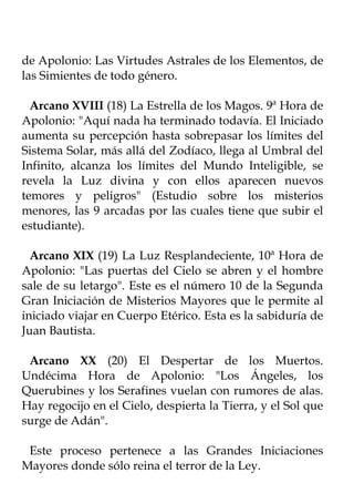 de Apolonio: Las Virtudes Astrales de los Elementos, de
las Simientes de todo género.

  Arcano XVIII (18) La Estrella de los Magos. 9ª Hora de
Apolonio: "Aquí nada ha terminado todavía. El Iniciado
aumenta su percepción hasta sobrepasar los límites del
Sistema Solar, más allá del Zodíaco, llega al Umbral del
Infinito, alcanza los límites del Mundo Inteligible, se
revela la Luz divina y con ellos aparecen nuevos
temores y peligros" (Estudio sobre los misterios
menores, las 9 arcadas por las cuales tiene que subir el
estudiante).

  Arcano XIX (19) La Luz Resplandeciente, 10ª Hora de
Apolonio: "Las puertas del Cielo se abren y el hombre
sale de su letargo". Este es el número 10 de la Segunda
Gran Iniciación de Misterios Mayores que le permite al
iniciado viajar en Cuerpo Etérico. Esta es la sabiduría de
Juan Bautista.

 Arcano XX (20) El Despertar de los Muertos.
Undécima Hora de Apolonio: "Los Ángeles, los
Querubines y los Serafines vuelan con rumores de alas.
Hay regocijo en el Cielo, despierta la Tierra, y el Sol que
surge de Adán".

 Este proceso pertenece a las Grandes Iniciaciones
Mayores donde sólo reina el terror de la Ley.
 
