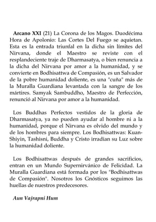 Arcano XXI (21) La Corona de los Magos. Duodécima
Hora de Apolonio: Las Cortes Del Fuego se aquietan.
Esta es la entrada triunfal en la dicha sin límites del
Nirvana, donde el Maestro se reviste con el
resplandeciente traje de Dharmasatya, o bien renuncia a
la dicha del Nirvana por amor a la humanidad, y se
convierte en Bodhisattwa de Compasión, es un Salvador
de la pobre humanidad doliente, es una "cuña" más de
la Muralla Guardiana levantada con la sangre de los
mártires. Samyak Sambuddho, Maestro de Perfección,
renunció al Nirvana por amor a la humanidad.

  Los Buddhas Perfectos vestidos de la gloria de
Dharmasatya, ya no pueden ayudar al hombre ni a la
humanidad, porque el Nirvana es olvido del mundo y
de los hombres para siempre. Los Bodhisattwas: Kuan-
Shiyin, Tashisni, Buddha y Cristo irradian su Luz sobre
la humanidad doliente.

 Los Bodhisattwas después de grandes sacrificios,
entran en un Mundo Supernirvánico de Felicidad. La
Muralla Guardiana está formada por los "Bodhisattwas
de Compasión". Nosotros los Gnósticos seguimos las
huellas de nuestros predecesores.

 Aun Vajrapni Hum
 