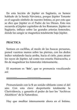 En esta lección de Júpiter en Sagitario, os hemos
hablado de la Senda Nirvánica, porque Júpiter Tonante
es el sagrado símbolo de nuestro Intimo, es por esto que
se dice que Júpiter es el Padre de los Dioses. Esto nos
recuerda al Júpiter capitolino de los Romanos. Júpiter en
Sagitario, influye sobre las grandes arterias femorales,
donde las sangre se magnetiza totalmente bajo Júpiter.


 PRÁCTICA

  Sentaos en cuclillas, al modo de las huacas peruanas,
poned vuestras manos sobre las piernas, con los dedos
índice señalando hacia arriba, hacia el cielo, para atraer
los rayos de Júpiter, tal como nos enseña Huiracocha, a
fin de magnetizar los femorales intensamente.

 El mantram es "Isis", que se pronuncia vocalizando
así:

 iiiiiiiiiiiisssssssssiiiiiiiiiiiiiiisssssssss

 Pronunciando con la S un sonido sibilante como el del
aire. Con esta clave despertaréis totalmente la
Clarividencia, y ganaréis el poder de leer los "Archivos
Akáshicos" de la Naturaleza.

 Hay que meditar intensamente ahora en el Intimo,
 