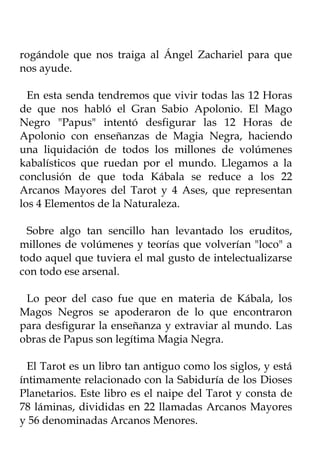 rogándole que nos traiga al Ángel Zachariel para que
nos ayude.

  En esta senda tendremos que vivir todas las 12 Horas
de que nos habló el Gran Sabio Apolonio. El Mago
Negro "Papus" intentó desfigurar las 12 Horas de
Apolonio con enseñanzas de Magia Negra, haciendo
una liquidación de todos los millones de volúmenes
kabalísticos que ruedan por el mundo. Llegamos a la
conclusión de que toda Kábala se reduce a los 22
Arcanos Mayores del Tarot y 4 Ases, que representan
los 4 Elementos de la Naturaleza.

  Sobre algo tan sencillo han levantado los eruditos,
millones de volúmenes y teorías que volverían "loco" a
todo aquel que tuviera el mal gusto de intelectualizarse
con todo ese arsenal.

 Lo peor del caso fue que en materia de Kábala, los
Magos Negros se apoderaron de lo que encontraron
para desfigurar la enseñanza y extraviar al mundo. Las
obras de Papus son legítima Magia Negra.

  El Tarot es un libro tan antiguo como los siglos, y está
íntimamente relacionado con la Sabiduría de los Dioses
Planetarios. Este libro es el naipe del Tarot y consta de
78 láminas, divididas en 22 llamadas Arcanos Mayores
y 56 denominadas Arcanos Menores.
 