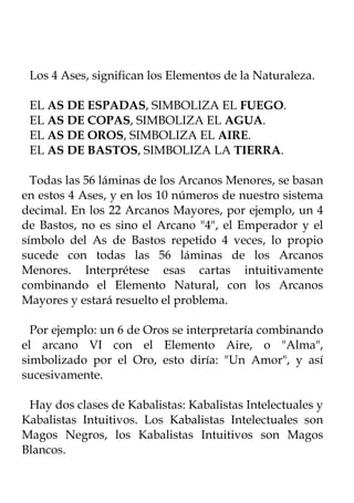 Los 4 Ases, significan los Elementos de la Naturaleza.

 EL AS DE ESPADAS, SIMBOLIZA EL FUEGO.
 EL AS DE COPAS, SIMBOLIZA EL AGUA.
 EL AS DE OROS, SIMBOLIZA EL AIRE.
 EL AS DE BASTOS, SIMBOLIZA LA TIERRA.

  Todas las 56 láminas de los Arcanos Menores, se basan
en estos 4 Ases, y en los 10 números de nuestro sistema
decimal. En los 22 Arcanos Mayores, por ejemplo, un 4
de Bastos, no es sino el Arcano "4", el Emperador y el
símbolo del As de Bastos repetido 4 veces, lo propio
sucede con todas las 56 láminas de los Arcanos
Menores. Interprétese esas cartas intuitivamente
combinando el Elemento Natural, con los Arcanos
Mayores y estará resuelto el problema.

  Por ejemplo: un 6 de Oros se interpretaría combinando
el arcano VI con el Elemento Aire, o "Alma",
simbolizado por el Oro, esto diría: "Un Amor", y así
sucesivamente.

 Hay dos clases de Kabalistas: Kabalistas Intelectuales y
Kabalistas Intuitivos. Los Kabalistas Intelectuales son
Magos Negros, los Kabalistas Intuitivos son Magos
Blancos.
 