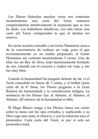 Los Dioses Siderales muchas veces nos contestan
mostrándonos una carta del Tarot, entonces
comprendemos intuitivamente la respuesta que se nos
ha dado. Los Kabalistas Intuitivos, con sólo mirar una
carta del Tarot, comprenden lo que el destino les
reserva.

  En cierta ocasión consulté a un Genio Planetario acerca
de la conveniencia de realizar un viaje, para el que
económicamente yo no estaba preparado, el Genio
Planetario me contestó mostrándome 3 cartas. Una de
ellas era un Rey de Oros, todo hermosamente bordado
de oro, entendí con el corazón y realicé mi viaje, y me
fue muy bien.

 Cuando la humanidad fue juzgada delante de mí, vi el
Tarot extendido en líneas de 7 cartas, y al brillar cierta
carta de la 6ª línea, los Dioses juzgaron a la Gran
Ramera (la humanidad) y la consideraron indigna. La
sentencia de los Dioses fue: al Abismo, al Abismo, al
Abismo. (El número de la humanidad es 666).

 El Mago Blanco ruega a los Dioses, lanza sus cartas
sobre la mesa con los ojos cerrados, y suplicando a su
Dios coge una carta, la observa, y con la intuición saca el
pronóstico. Cada carta del Tarot, es por sí sola un
pronóstico total.
 