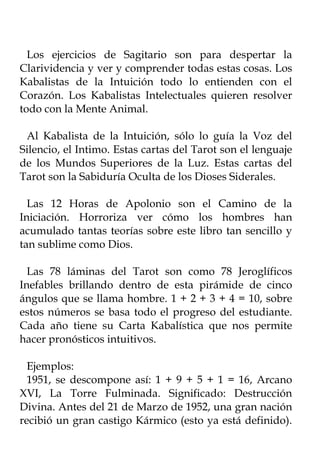 Los ejercicios de Sagitario son para despertar la
Clarividencia y ver y comprender todas estas cosas. Los
Kabalistas de la Intuición todo lo entienden con el
Corazón. Los Kabalistas Intelectuales quieren resolver
todo con la Mente Animal.

 Al Kabalista de la Intuición, sólo lo guía la Voz del
Silencio, el Intimo. Estas cartas del Tarot son el lenguaje
de los Mundos Superiores de la Luz. Estas cartas del
Tarot son la Sabiduría Oculta de los Dioses Siderales.

  Las 12 Horas de Apolonio son el Camino de la
Iniciación. Horroriza ver cómo los hombres han
acumulado tantas teorías sobre este libro tan sencillo y
tan sublime como Dios.

  Las 78 láminas del Tarot son como 78 Jeroglíficos
Inefables brillando dentro de esta pirámide de cinco
ángulos que se llama hombre. 1 + 2 + 3 + 4 = 10, sobre
estos números se basa todo el progreso del estudiante.
Cada año tiene su Carta Kabalística que nos permite
hacer pronósticos intuitivos.

  Ejemplos:
  1951, se descompone así: 1 + 9 + 5 + 1 = 16, Arcano
XVI, La Torre Fulminada. Significado: Destrucción
Divina. Antes del 21 de Marzo de 1952, una gran nación
recibió un gran castigo Kármico (esto ya está definido).
 