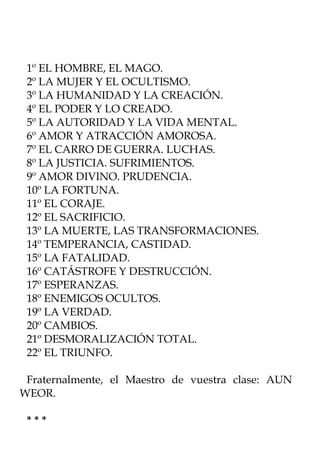 1º EL HOMBRE, EL MAGO.
 2º LA MUJER Y EL OCULTISMO.
 3º LA HUMANIDAD Y LA CREACIÓN.
 4º EL PODER Y LO CREADO.
 5º LA AUTORIDAD Y LA VIDA MENTAL.
 6º AMOR Y ATRACCIÓN AMOROSA.
 7º EL CARRO DE GUERRA. LUCHAS.
 8º LA JUSTICIA. SUFRIMIENTOS.
 9º AMOR DIVINO. PRUDENCIA.
 10º LA FORTUNA.
 11º EL CORAJE.
 12º EL SACRIFICIO.
 13º LA MUERTE, LAS TRANSFORMACIONES.
 14º TEMPERANCIA, CASTIDAD.
 15º LA FATALIDAD.
 16º CATÁSTROFE Y DESTRUCCIÓN.
 17º ESPERANZAS.
 18º ENEMIGOS OCULTOS.
 19º LA VERDAD.
 20º CAMBIOS.
 21º DESMORALIZACIÓN TOTAL.
 22º EL TRIUNFO.

 Fraternalmente, el Maestro de vuestra clase: AUN
WEOR.

 ***
 