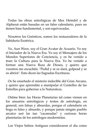Todas las obras astrológicas de Max Heindel y de
Alpherat están basadas en un falso calendario, pues no
tienen base fundamental, y son equivocadas.

 Nosotros los Gnósticos, somos los restauradores de la
Sabiduría Esotérica.

  Yo, Aun Weor, soy el Gran Avatar de Acuario. Yo soy
el Iniciador de la Nueva Era. Yo soy el Mensajero de los
Mundos Superiores de Conciencia, y os he venido a
traer la Cultura para la Nueva Era. Yo he venido a
formar una Nueva Raza de Dioses, y quiero que
vosotros me escuchéis. "Pedid y se os dará, golpead y se
os abrirá". Esto dicen las Sagradas Escrituras.

 Os he enseñado el misterio indecible del Gran Arcano,
y quiero que aprendáis a manipular el Centelleo de las
Estrellas para gobernar a la Naturaleza.

  Oídme bien: las Horas Planetarias tal como vienen en
los anuarios astrológicos y textos de astrología, en
general, son falsas y absurdas, porque el calendario en
boga es falso y absurdo, y porque jamás ningún pueblo
arcaico usó las tan "cacareadas" y curiosas horas
planetarias de los astrólogos modernistas.

 Los Viejos Sabios Antiguos consideraron el día como
 