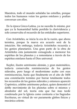 Maestros, todo el mundo señalaba las estrellas, porque
todos los humanos veían los genios estelares y podían
conversar con ellos.

 En la época Greco-Latina, ya no sucedía lo mismo, por
que ya la humanidad había perdido la clarividencia y
solo conservaba el recuerdo de las entidades superiores.

  Con Aristóteles, se inicia la era de la razón, que ahora
termina, porque la nueva era acuario será de la
intuición. Sin embargo, todavía Aristóteles recuerda a
los genios planetarios. Una gran parte de la obra de
Aristóteles esta justamente consagrada a memorar los
espíritus de los planetas y a remontarse a través de los
espíritus estelares hasta el Dios universal.

  Kepler, ilustre astrónomo alemán, y gran matemático,
todavía conservaba reminiscencias de los genios
siderales, pero luego el modernismo acabo con esas
reminiscencias, hasta que finalmente en el año de 1604
una constelación termino por borrar totalmente todos
los recuerdos de los genios siderales y entonces apareció
Copérnico, celebre astrónomo polaco, quien demostró el
doble movimiento de los planetas sobre sí mismos y
alrededor del sol, teoría esta que fue mas tarde
condenada por la Iglesia como contraria a las Sagradas
Escrituras, en virtud de ver puramente globos físicos y
mecánica celeste.
 