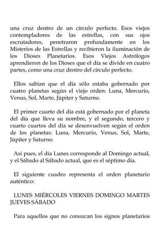 una cruz dentro de un círculo perfecto. Esos viejos
contempladores de las estrellas, con sus ojos
escrutadores, penetraron profundamente en los
Misterios de las Estrellas y recibieron la iluminación de
los Dioses Planetarios. Esos Viejos Astrólogos
aprendieron de los Dioses que el día se divide en cuatro
partes, como una cruz dentro del círculo perfecto.

 Ellos sabían que el día sólo estaba gobernado por
cuatro planetas según el viejo orden: Luna, Mercurio,
Venus, Sol, Marte, Júpiter y Saturno.

  El primer cuarto del día está gobernado por el planeta
del día que lleva su nombre, y el segundo, tercero y
cuarto cuartos del día se desenvuelven según el orden
de los planetas: Luna, Mercurio, Venus, Sol, Marte,
Júpiter y Saturno.

 Así pues, el día Lunes corresponde al Domingo actual,
y el Sábado al Sábado actual, que es el séptimo día.

 El siguiente cuadro representa el orden planetario
auténtico:

 LUNES MIÉRCOLES VIERNES DOMINGO MARTES
JUEVES SÁBADO

 Para aquellos que no conozcan los signos planetarios
 